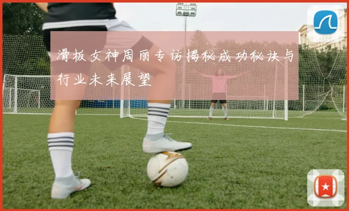 滑板女神周丽专访揭秘成功秘诀与行业未来展望