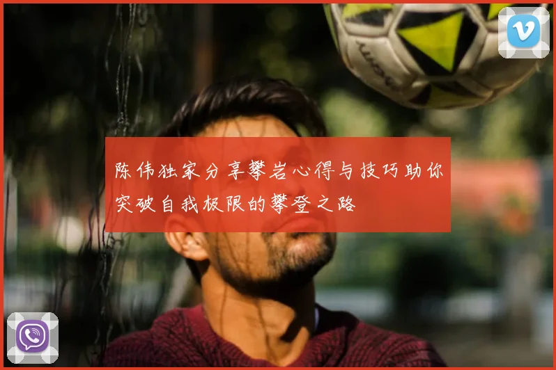 陈伟独家分享攀岩心得与技巧助你突破自我极限的攀登之路