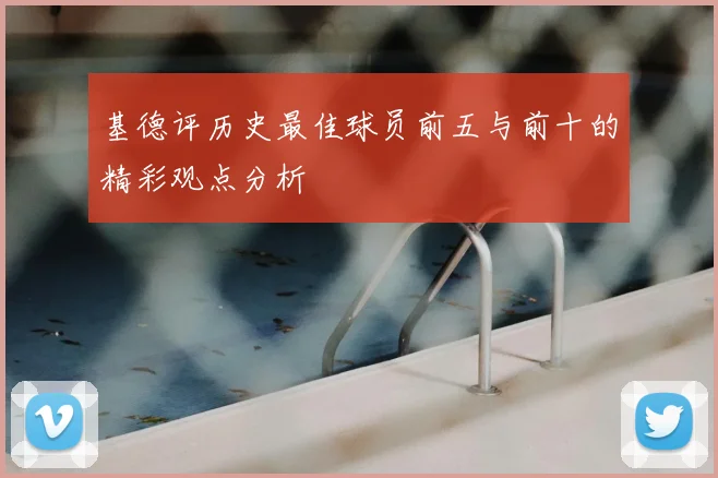 基德评历史最佳球员前五与前十的精彩观点分析