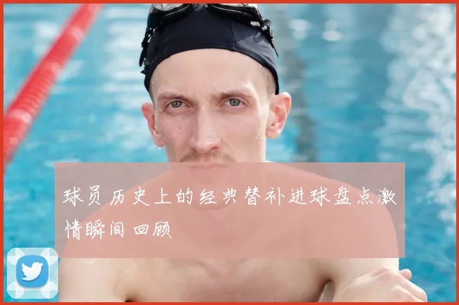 球员历史上的经典替补进球盘点激情瞬间回顾