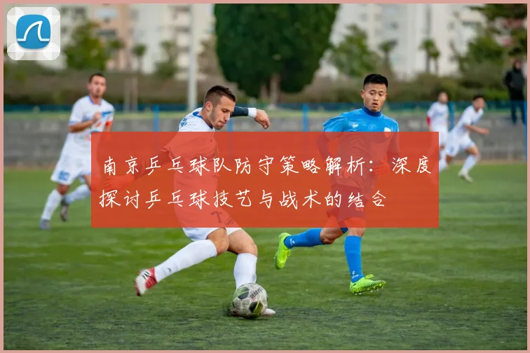 南京乒乓球队防守策略解析:深度探讨乒乓球技艺与战术的结合