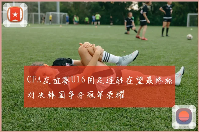 CFA友谊赛U16国足连胜在望最终轮对决韩国争夺冠军荣耀
