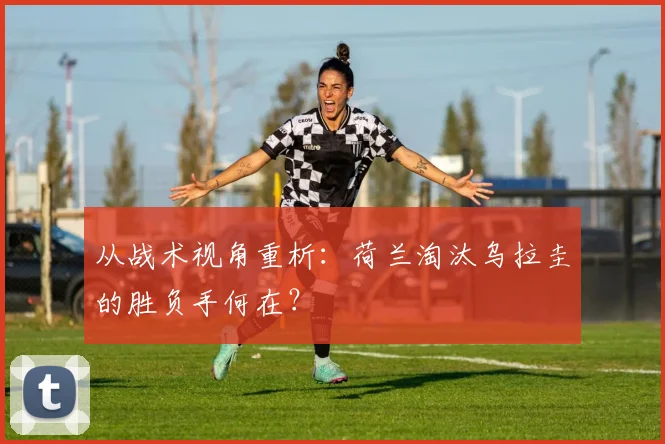 从战术视角重析：荷兰淘汰乌拉圭的胜负手何在？