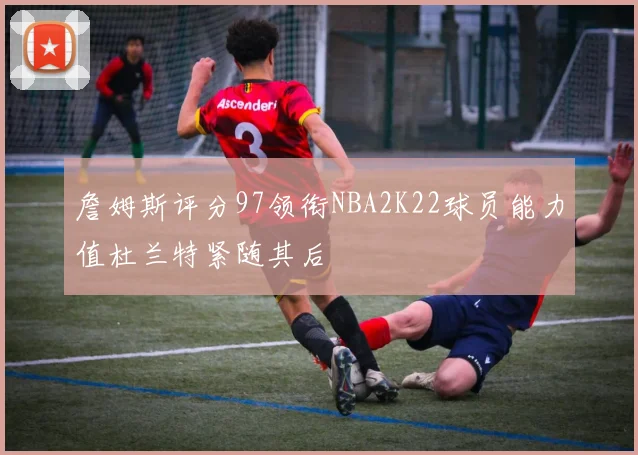 詹姆斯评分97领衔NBA2K22球员能力值杜兰特紧随其后