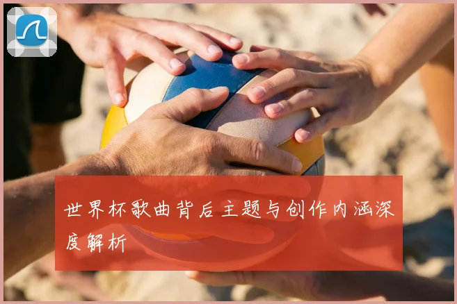 世界杯歌曲背后主题与创作内涵深度解析