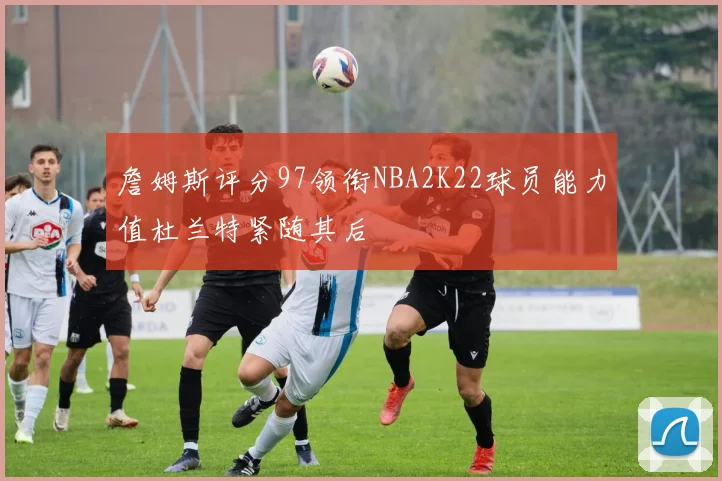 詹姆斯评分97领衔NBA2K22球员能力值杜兰特紧随其后