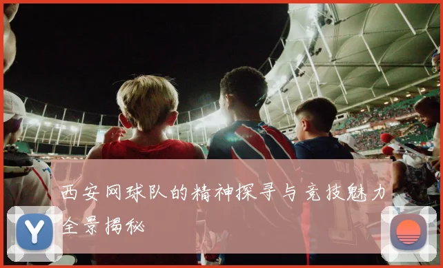 西安网球队的精神探寻与竞技魅力全景揭秘
