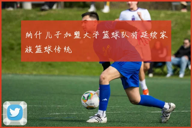 纳什儿子加盟大学篮球队将延续家族篮球传统