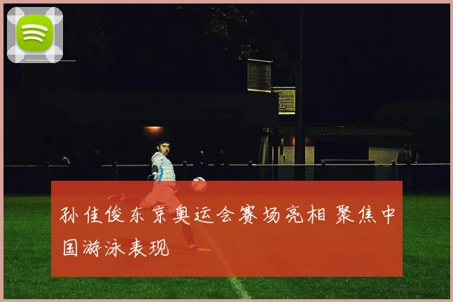 孙佳俊东京奥运会赛场亮相 聚焦中国游泳表现