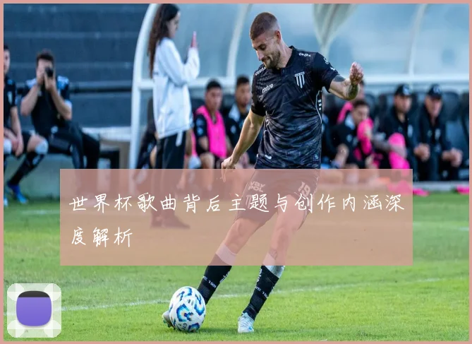 世界杯歌曲背后主题与创作内涵深度解析