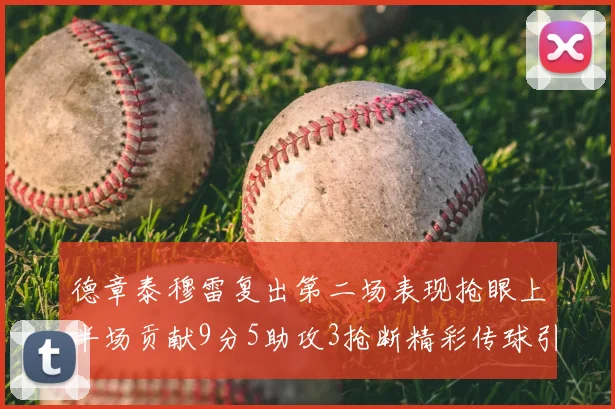 德章泰穆雷复出第二场表现抢眼上半场贡献9分5助攻3抢断精彩传球引关注