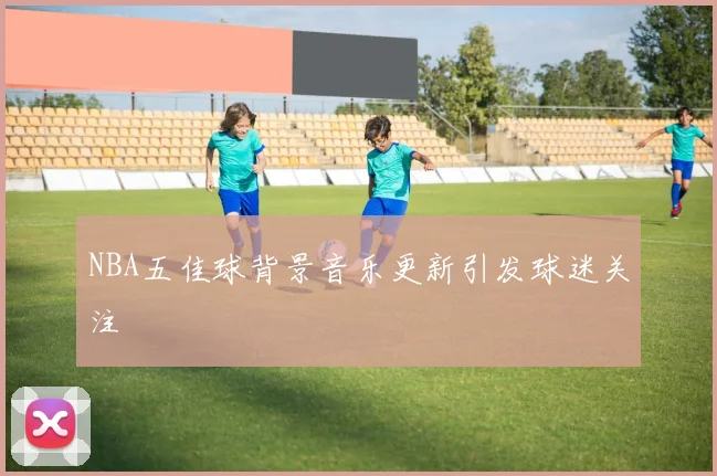 NBA五佳球背景音乐更新引发球迷关注