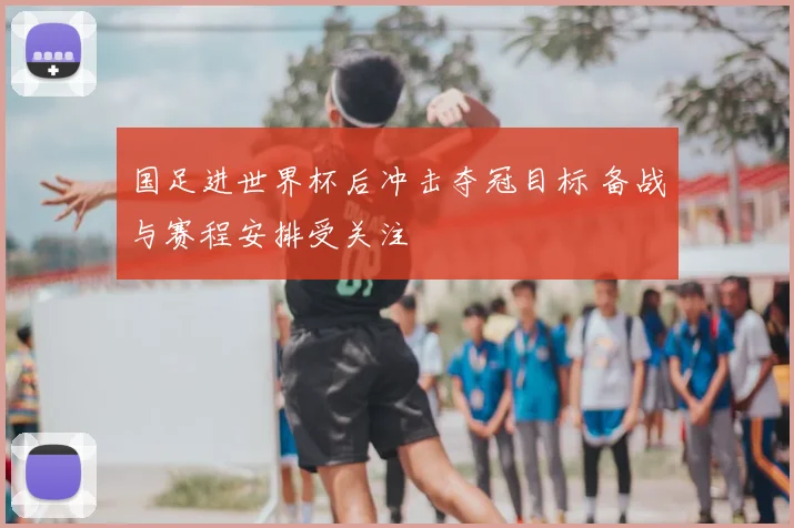 国足进世界杯后冲击夺冠目标 备战与赛程安排受关注