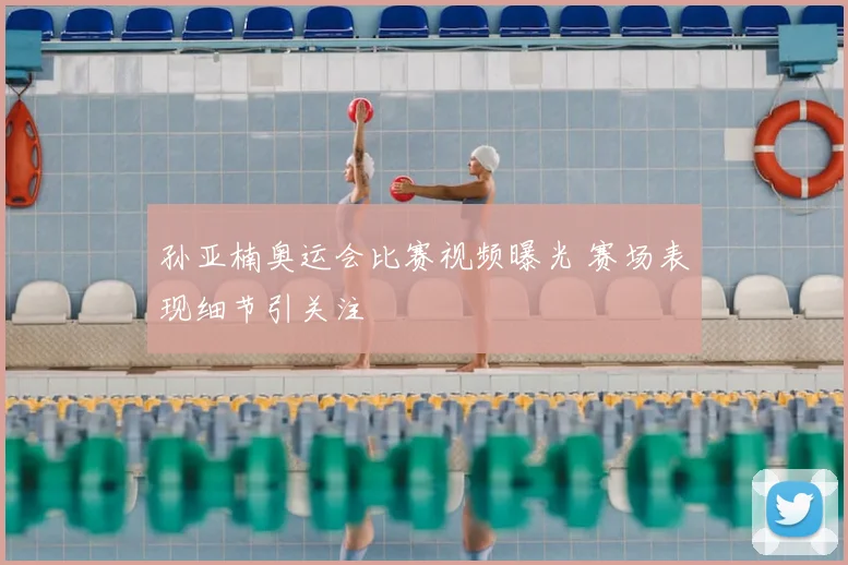 孙亚楠奥运会比赛视频曝光 赛场表现细节引关注