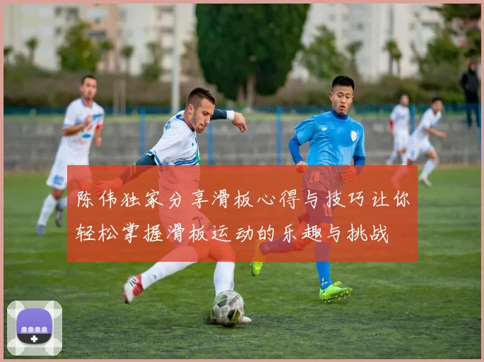 陈伟独家分享滑板心得与技巧让你轻松掌握滑板运动的乐趣与挑战
