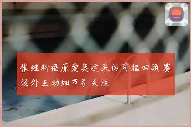 张继科福原爱奥运采访同框回顾 赛场外互动细节引关注