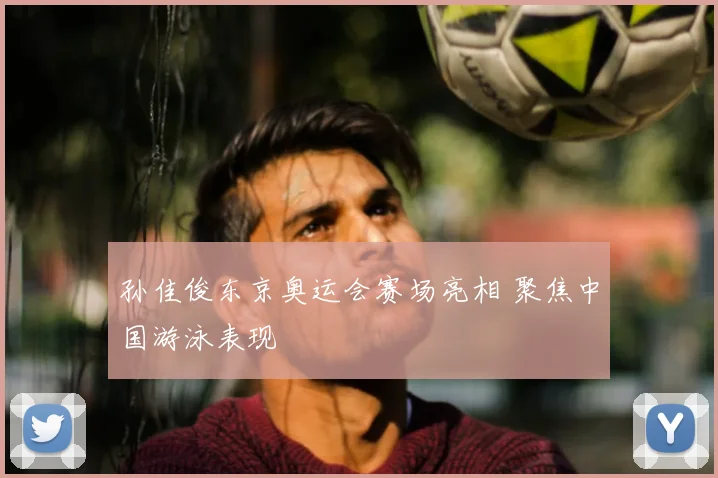 孙佳俊东京奥运会赛场亮相 聚焦中国游泳表现