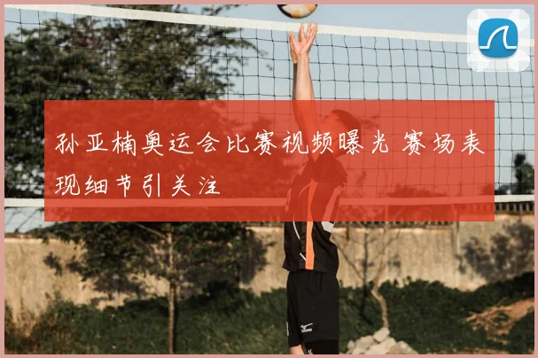 孙亚楠奥运会比赛视频曝光 赛场表现细节引关注