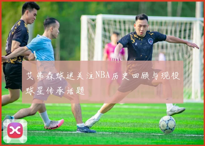 艾弗森球迷关注NBA历史回顾与现役球星传承话题